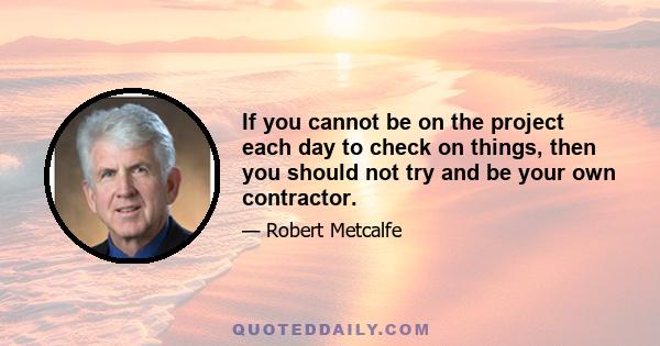 If you cannot be on the project each day to check on things, then you should not try and be your own contractor.