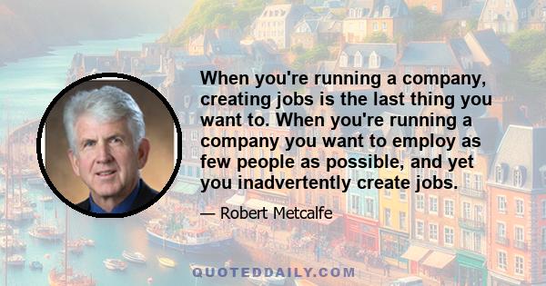 When you're running a company, creating jobs is the last thing you want to. When you're running a company you want to employ as few people as possible, and yet you inadvertently create jobs.