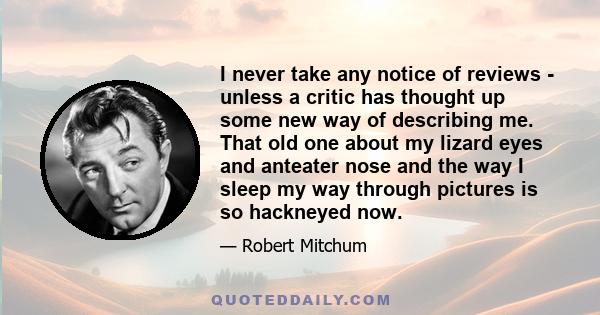 I never take any notice of reviews - unless a critic has thought up some new way of describing me. That old one about my lizard eyes and anteater nose and the way I sleep my way through pictures is so hackneyed now.