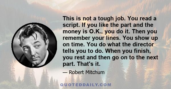 This is not a tough job. You read a script. If you like the part and the money is O.K., you do it. Then you remember your lines. You show up on time. You do what the director tells you to do. When you finish, you rest