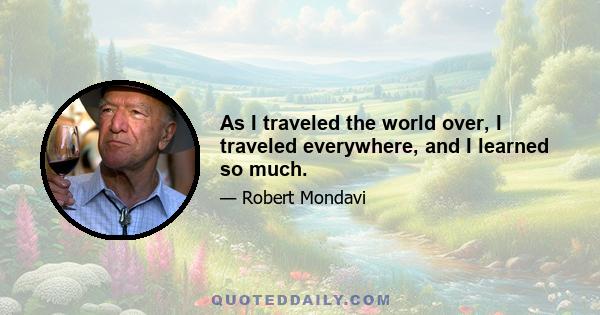 As I traveled the world over, I traveled everywhere, and I learned so much.