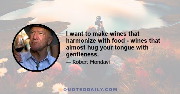 I want to make wines that harmonize with food - wines that almost hug your tongue with gentleness.