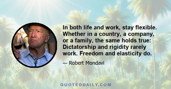 In both life and work, stay flexible. Whether in a country, a company, or a family, the same holds true: Dictatorship and rigidity rarely work. Freedom and elasticity do.