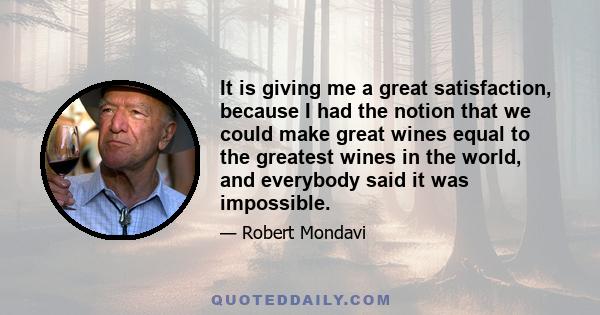 It is giving me a great satisfaction, because I had the notion that we could make great wines equal to the greatest wines in the world, and everybody said it was impossible.