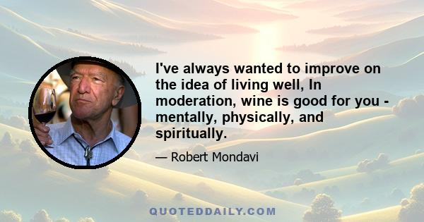 I've always wanted to improve on the idea of living well, In moderation, wine is good for you - mentally, physically, and spiritually.