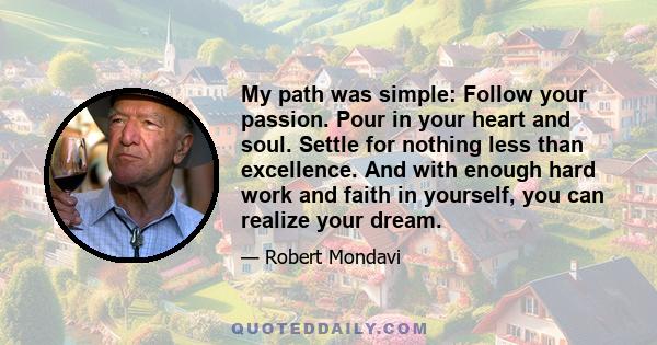 My path was simple: Follow your passion. Pour in your heart and soul. Settle for nothing less than excellence. And with enough hard work and faith in yourself, you can realize your dream.