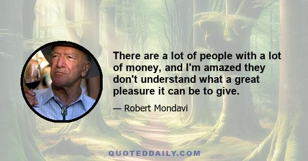 There are a lot of people with a lot of money, and I'm amazed they don't understand what a great pleasure it can be to give.