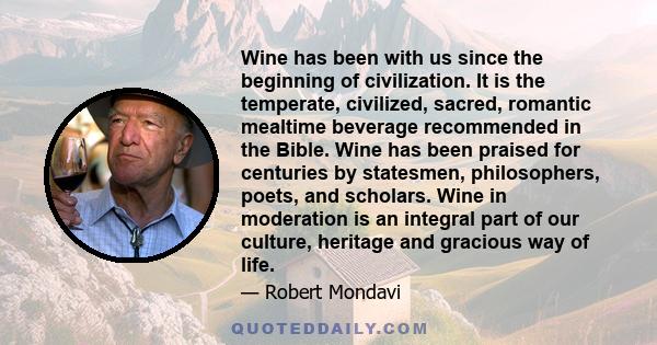 Wine has been with us since the beginning of civilization. It is the temperate, civilized, sacred, romantic mealtime beverage recommended in the Bible. Wine has been praised for centuries by statesmen, philosophers,