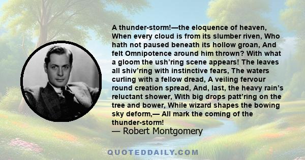 A thunder-storm!—the eloquence of heaven, When every cloud is from its slumber riven, Who hath not paused beneath its hollow groan, And felt Omnipotence around him thrown? With what a gloom the ush’ring scene appears!