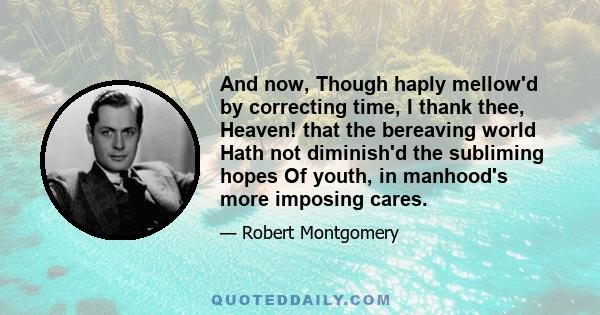 And now, Though haply mellow'd by correcting time, I thank thee, Heaven! that the bereaving world Hath not diminish'd the subliming hopes Of youth, in manhood's more imposing cares.