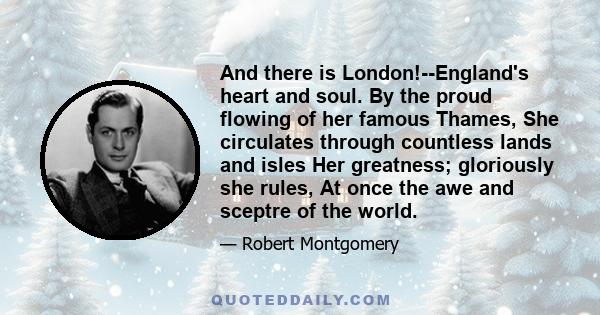 And there is London!--England's heart and soul. By the proud flowing of her famous Thames, She circulates through countless lands and isles Her greatness; gloriously she rules, At once the awe and sceptre of the world.