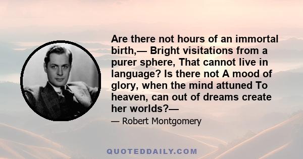 Are there not hours of an immortal birth,— Bright visitations from a purer sphere, That cannot live in language? Is there not A mood of glory, when the mind attuned To heaven, can out of dreams create her worlds?—