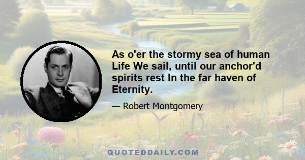 As o'er the stormy sea of human Life We sail, until our anchor'd spirits rest In the far haven of Eternity.