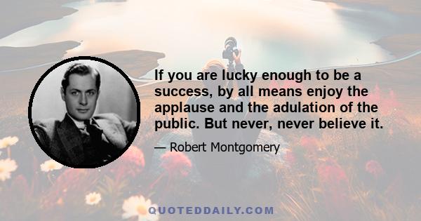 If you are lucky enough to be a success, by all means enjoy the applause and the adulation of the public. But never, never believe it.