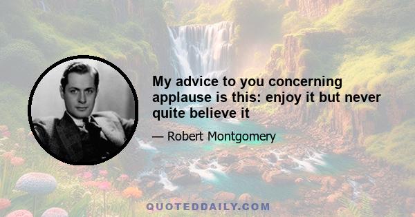 My advice to you concerning applause is this: enjoy it but never quite believe it