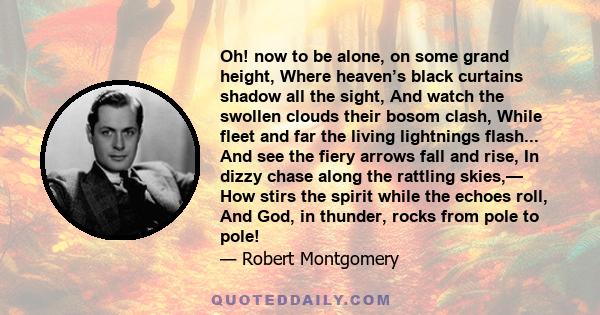 Oh! now to be alone, on some grand height, Where heaven’s black curtains shadow all the sight, And watch the swollen clouds their bosom clash, While fleet and far the living lightnings flash... And see the fiery arrows