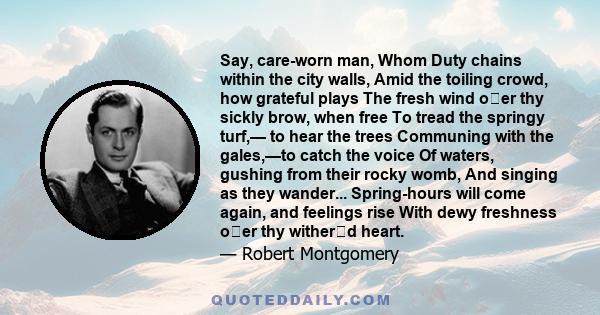 Say, care-worn man, Whom Duty chains within the city walls, Amid the toiling crowd, how grateful plays The fresh wind oer thy sickly brow, when free To tread the springy turf,— to hear the trees Communing with the