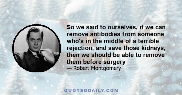 So we said to ourselves, if we can remove antibodies from someone who's in the middle of a terrible rejection, and save those kidneys, then we should be able to remove them before surgery