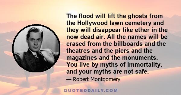 The flood will lift the ghosts from the Hollywood lawn cemetery and they will disappear like ether in the now dead air. All the names will be erased from the billboards and the theatres and the piers and the magazines