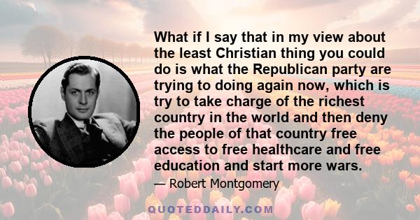 What if I say that in my view about the least Christian thing you could do is what the Republican party are trying to doing again now, which is try to take charge of the richest country in the world and then deny the