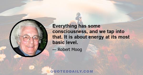 Everything has some consciousness, and we tap into that. It is about energy at its most basic level.