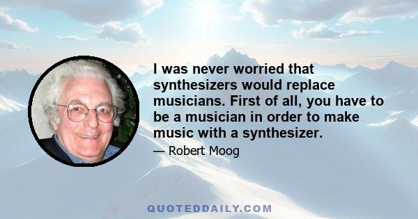 I was never worried that synthesizers would replace musicians. First of all, you have to be a musician in order to make music with a synthesizer.