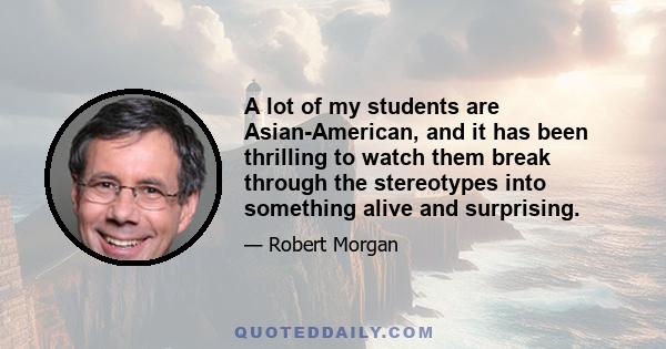 A lot of my students are Asian-American, and it has been thrilling to watch them break through the stereotypes into something alive and surprising.