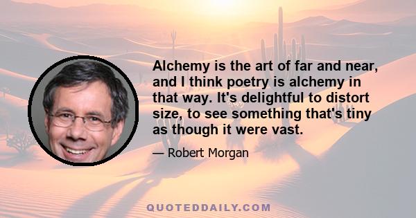 Alchemy is the art of far and near, and I think poetry is alchemy in that way. It's delightful to distort size, to see something that's tiny as though it were vast.