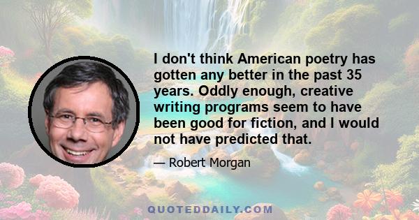 I don't think American poetry has gotten any better in the past 35 years. Oddly enough, creative writing programs seem to have been good for fiction, and I would not have predicted that.