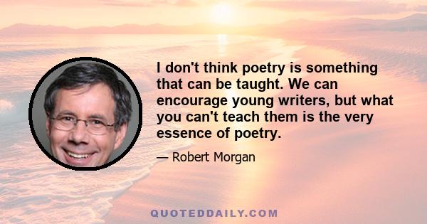 I don't think poetry is something that can be taught. We can encourage young writers, but what you can't teach them is the very essence of poetry.