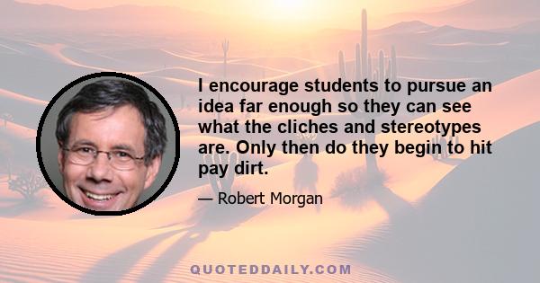 I encourage students to pursue an idea far enough so they can see what the cliches and stereotypes are. Only then do they begin to hit pay dirt.