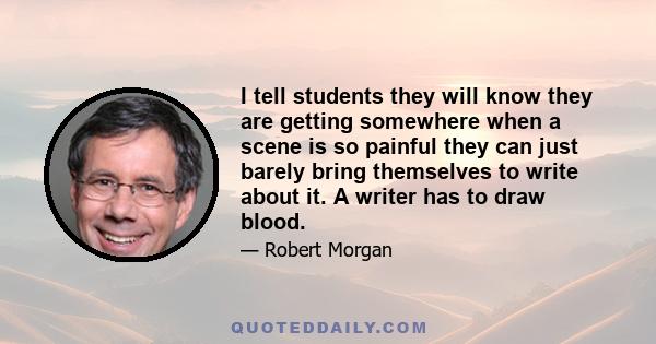 I tell students they will know they are getting somewhere when a scene is so painful they can just barely bring themselves to write about it. A writer has to draw blood.