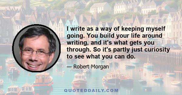 I write as a way of keeping myself going. You build your life around writing, and it's what gets you through. So it's partly just curiosity to see what you can do.