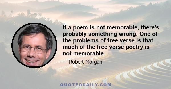 If a poem is not memorable, there's probably something wrong. One of the problems of free verse is that much of the free verse poetry is not memorable.