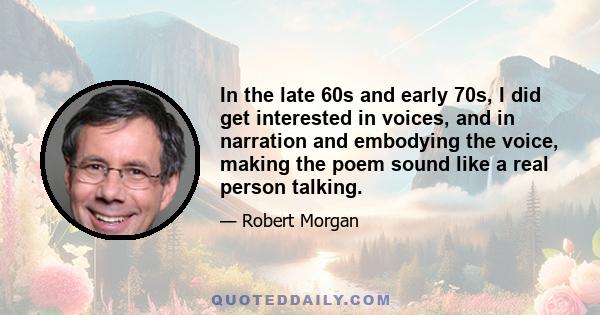 In the late 60s and early 70s, I did get interested in voices, and in narration and embodying the voice, making the poem sound like a real person talking.