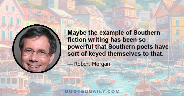 Maybe the example of Southern fiction writing has been so powerful that Southern poets have sort of keyed themselves to that.