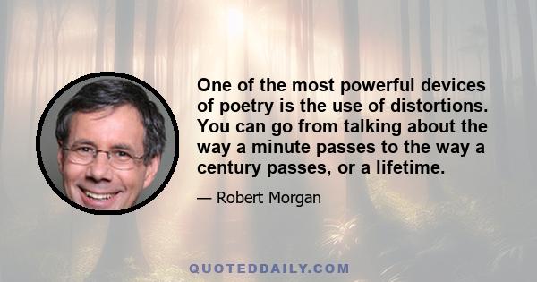 One of the most powerful devices of poetry is the use of distortions. You can go from talking about the way a minute passes to the way a century passes, or a lifetime.