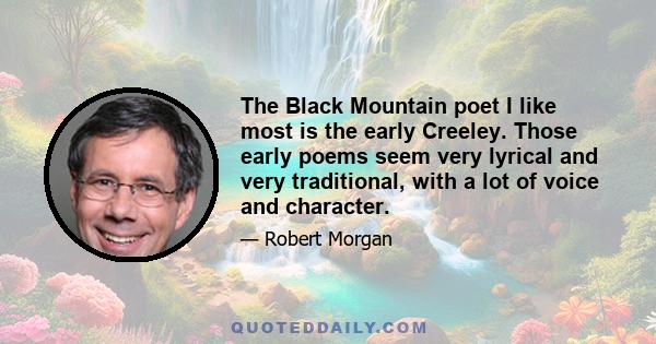 The Black Mountain poet I like most is the early Creeley. Those early poems seem very lyrical and very traditional, with a lot of voice and character.