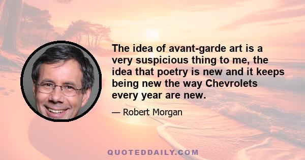 The idea of avant-garde art is a very suspicious thing to me, the idea that poetry is new and it keeps being new the way Chevrolets every year are new.