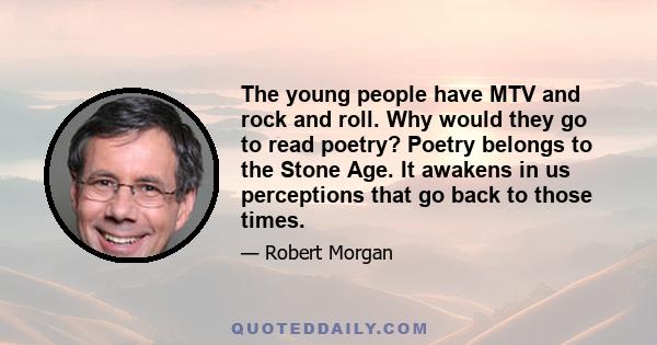 The young people have MTV and rock and roll. Why would they go to read poetry? Poetry belongs to the Stone Age. It awakens in us perceptions that go back to those times.