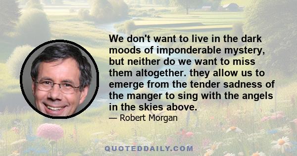 We don't want to live in the dark moods of imponderable mystery, but neither do we want to miss them altogether. they allow us to emerge from the tender sadness of the manger to sing with the angels in the skies above.