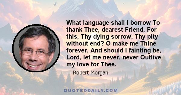 What language shall I borrow To thank Thee, dearest Friend, For this, Thy dying sorrow, Thy pity without end? O make me Thine forever, And should I fainting be, Lord, let me never, never Outlive my love for Thee.