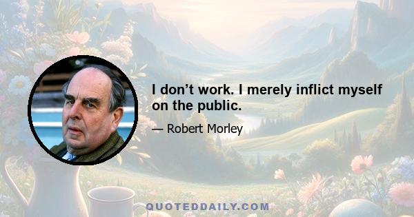 I don’t work. I merely inflict myself on the public.