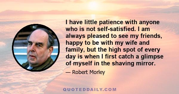 I have little patience with anyone who is not self-satisfied. I am always pleased to see my friends, happy to be with my wife and family, but the high spot of every day is when I first catch a glimpse of myself in the