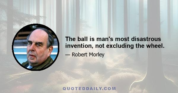 The ball is man's most disastrous invention, not excluding the wheel.