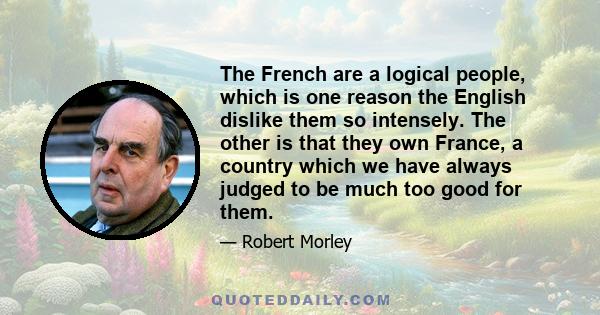 The French are a logical people, which is one reason the English dislike them so intensely. The other is that they own France, a country which we have always judged to be much too good for them.