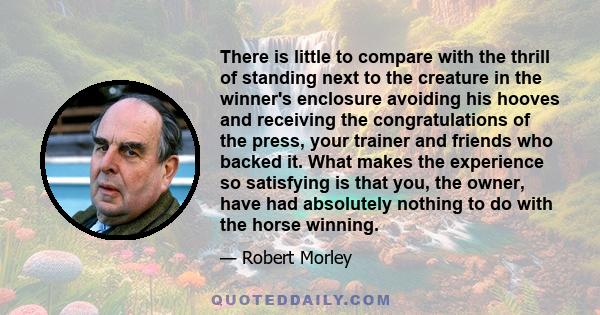 There is little to compare with the thrill of standing next to the creature in the winner's enclosure avoiding his hooves and receiving the congratulations of the press, your trainer and friends who backed it. What