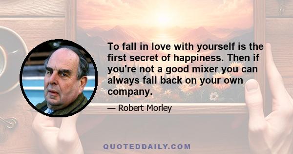 To fall in love with yourself is the first secret of happiness. Then if you're not a good mixer you can always fall back on your own company.