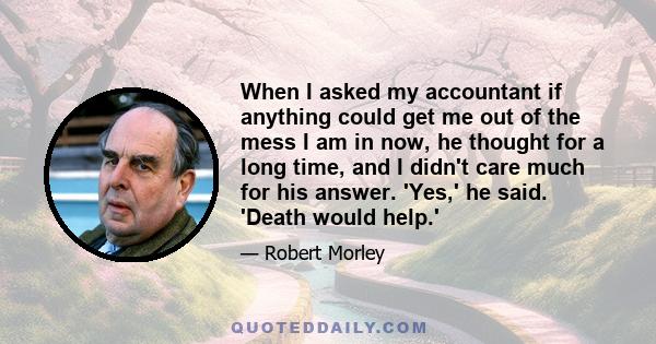 When I asked my accountant if anything could get me out of the mess I am in now, he thought for a long time, and I didn't care much for his answer. 'Yes,' he said. 'Death would help.'