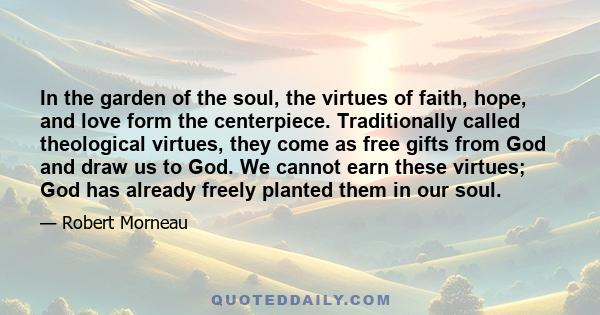 In the garden of the soul, the virtues of faith, hope, and love form the centerpiece. Traditionally called theological virtues, they come as free gifts from God and draw us to God. We cannot earn these virtues; God has